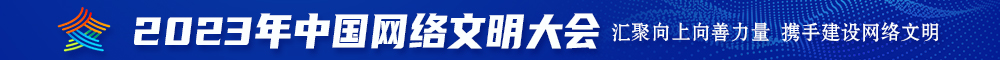 大鸡巴太爽了快弄死我了综合网站2023年中国网络文明大会